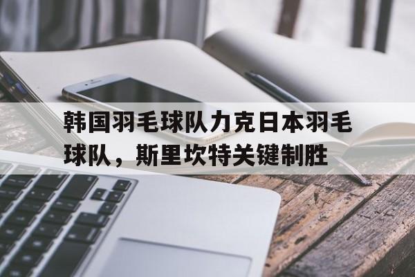 韩国羽毛球队力克日本羽毛球队，斯里坎特关键制胜的简单介绍